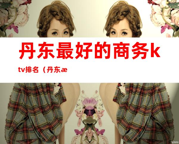 丹东最好的商务ktv排名(丹东最大的ktv)