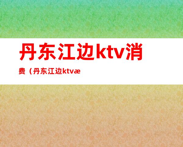 丹东江边ktv消费(丹东江边ktv消费多少)