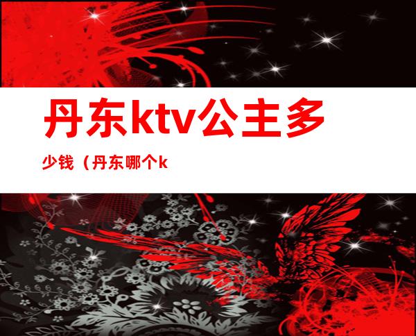 丹东ktv公主多少钱(丹东哪个ktv有公主吗)
