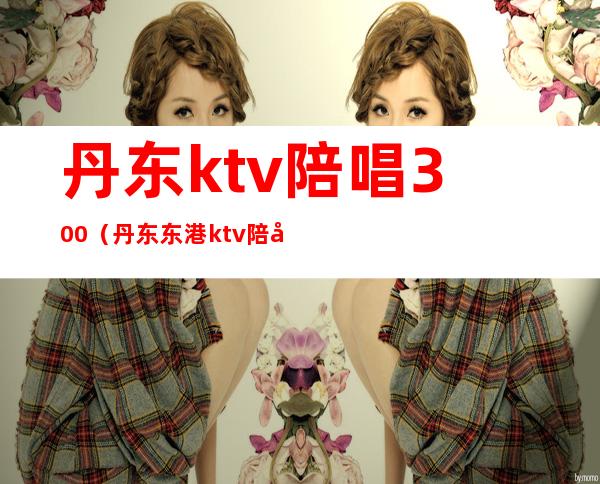 丹东ktv陪唱300（丹东东港ktv陪唱）