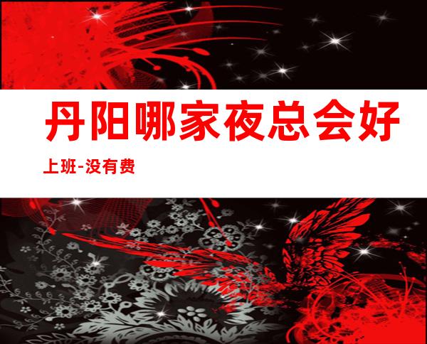 丹阳哪家夜总会好上班-没有费用的场所-找工作的来吧