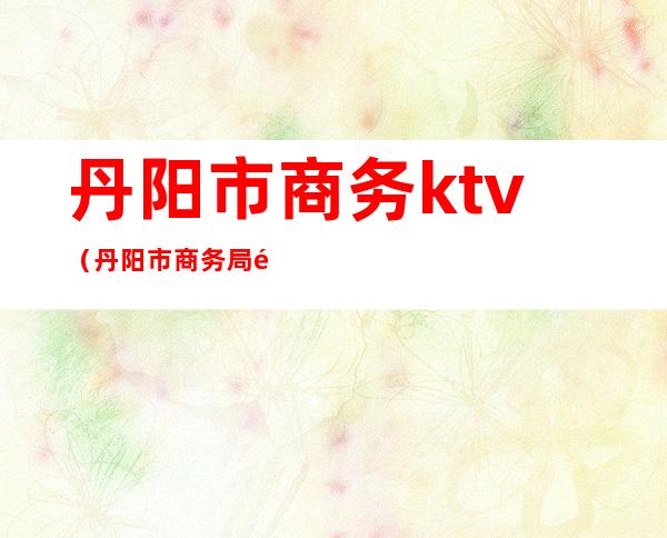 丹阳市商务ktv(丹阳市商务局郝璐)