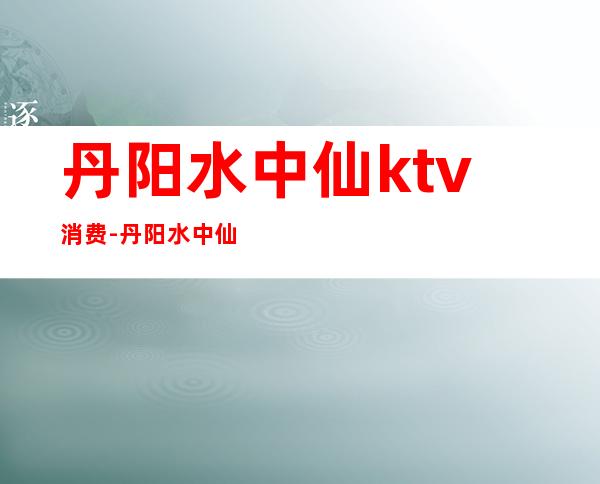 丹阳水中仙ktv消费-丹阳水中仙早餐时间