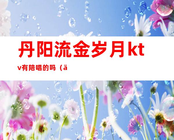 丹阳流金岁月ktv有陪唱的吗（丹阳ktv哪里好点）