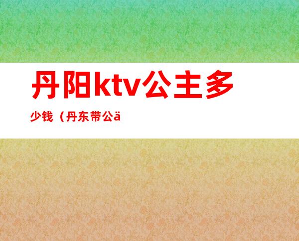 丹阳ktv公主多少钱（丹东带公主的ktv）