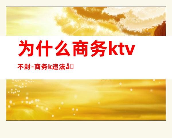 为什么商务ktv不封-商务k违法吗