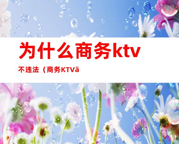 为什么商务ktv不违法(商务KTV乱吗)