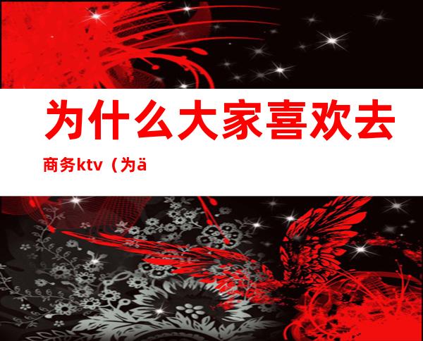 为什么大家喜欢去商务ktv(为什么商务人士要开会)
