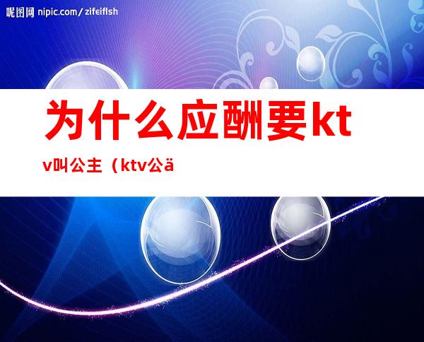 为什么应酬要ktv叫公主(ktv公主要喝酒吗?)