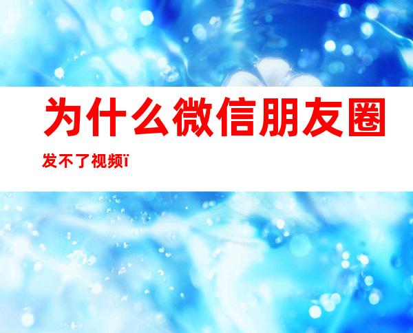 为什么微信朋友圈发不了视频(为什么微信朋友圈发不了视频闪退)