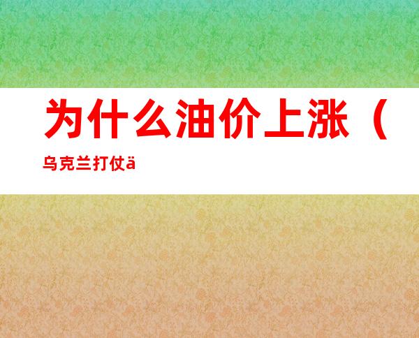 为什么油价上涨（乌克兰打仗为什么油价上涨）