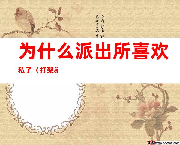 为什么派出所喜欢私了(打架为什么派出所都喜欢私了)
