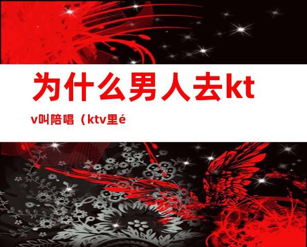 为什么男人去ktv叫陪唱(ktv里面有男的陪唱的吗)