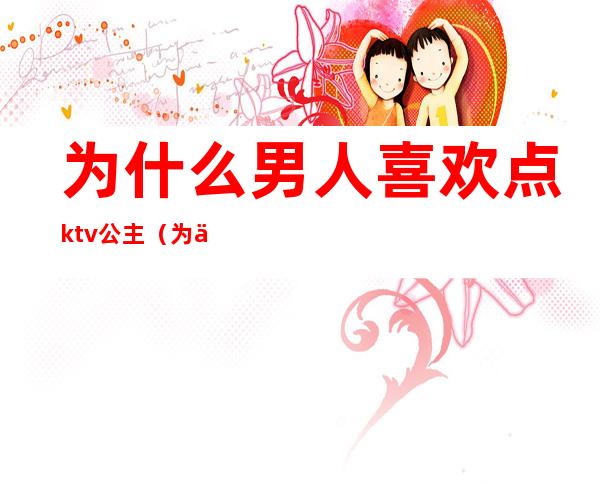 为什么男人喜欢点ktv公主(为什么男人喜欢点ktv公主呢)