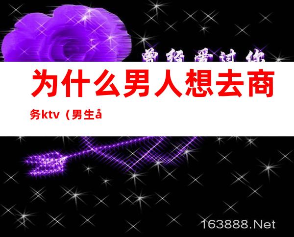 为什么男人想去商务ktv（男生做商务）