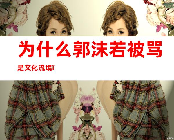 为什么郭沫若被骂是文化流氓(为什么郭沫若被骂是文化流氓之一)
