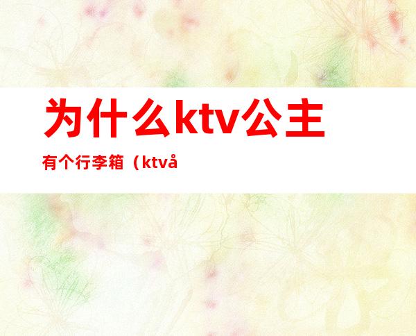 为什么ktv公主有个行李箱(ktv公主带个拉杆箱做什么)