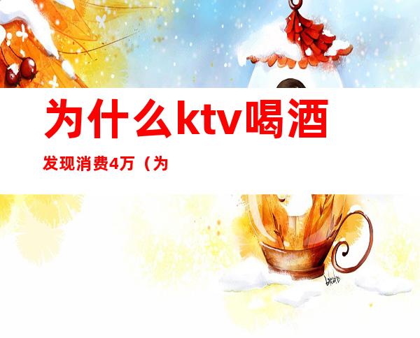 为什么ktv喝酒发现消费4万(为什么ktv喝酒发现消费4万多)