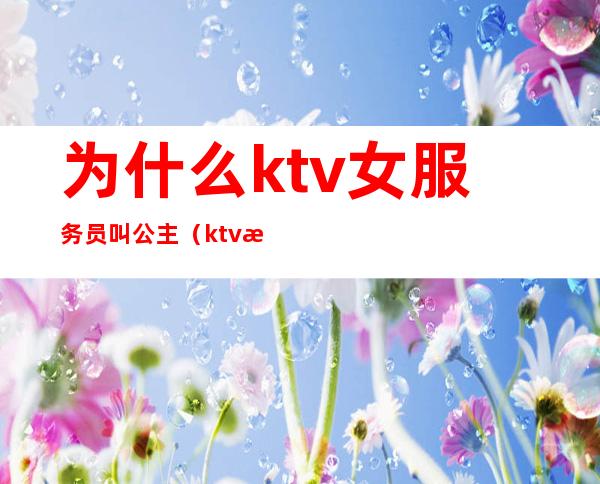 为什么ktv女服务员叫公主(ktv服务员跟公主一样吗)