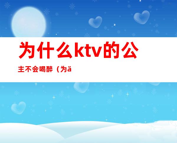 为什么ktv的公主不会喝醉(为什么ktv的公主不愿意直接出来呢)