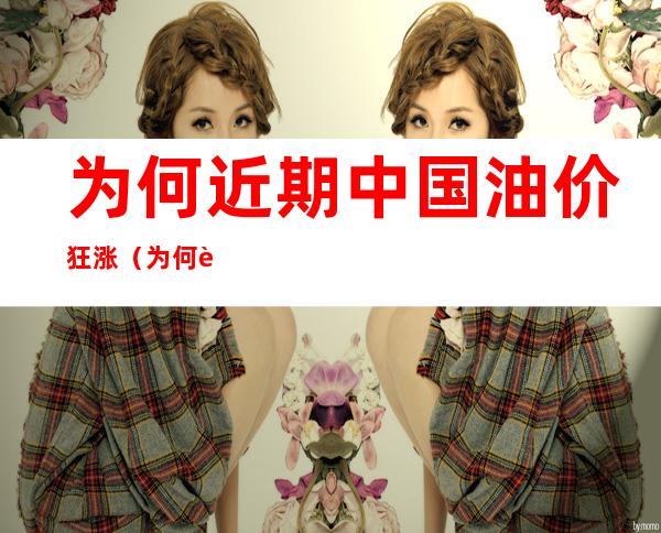 为何近期中国油价狂涨(为何近期中国油价狂涨国家政策不管了)