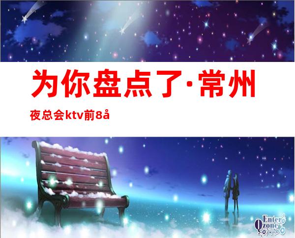 为你盘点了·常州夜总会ktv前8大消费攻略推荐有关情况介绍！