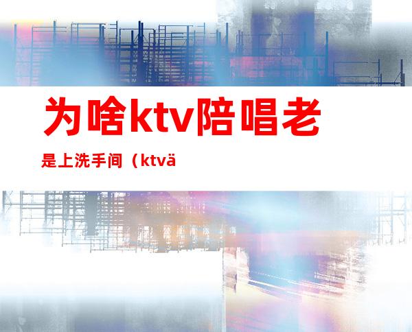 为啥ktv陪唱老是上洗手间(ktv为什么带洗手间)