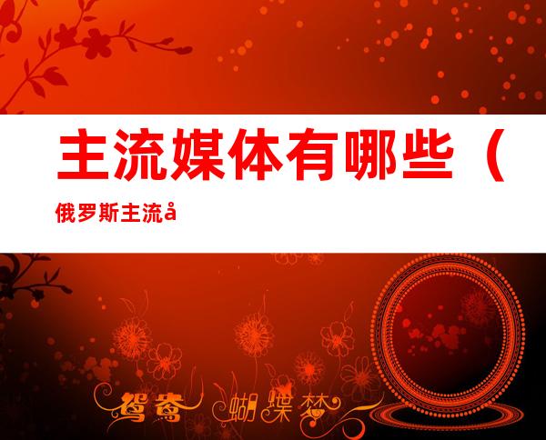 主流媒体有哪些(俄罗斯主流媒体有哪些)