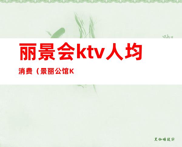 丽景会ktv人均消费(景丽公馆KTV怎么样)