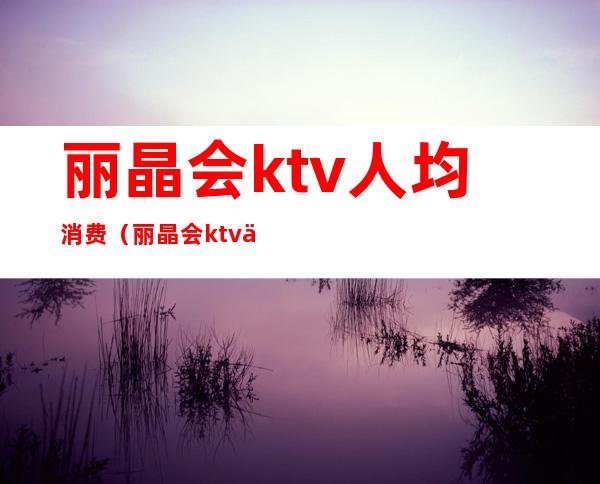 丽晶会ktv人均消费(丽晶会ktv人均消费多少)