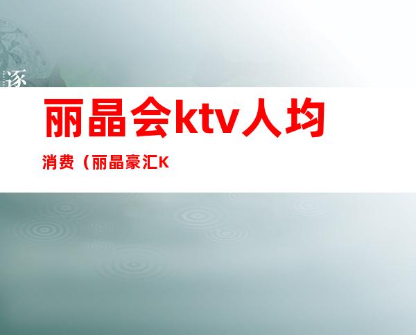 丽晶会ktv人均消费（丽晶豪汇KTV一次消费多少）