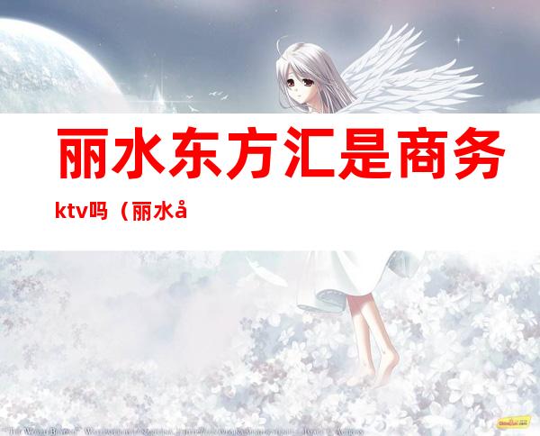 丽水东方汇是商务ktv吗(丽水哪个ktv比较开放)
