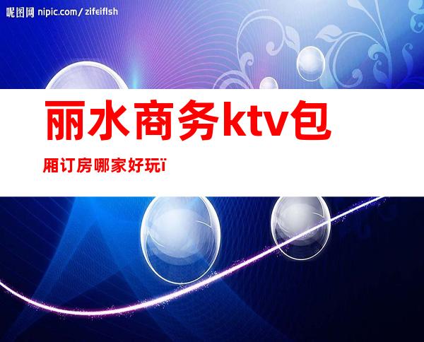 丽水商务ktv包厢订房哪家好玩（丽水ktv哪里好玩）