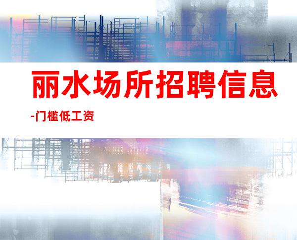 丽水场所招聘信息-门槛低工资高无拖欠