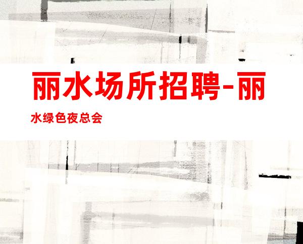 丽水场所招聘-丽水绿色夜总会待遇好奢华之都赚钱先苦后甜