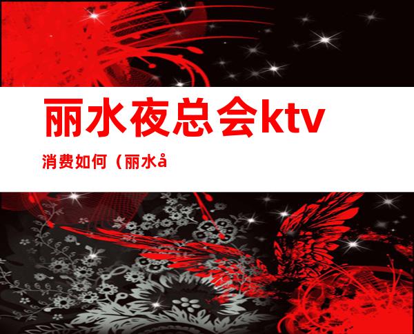 丽水夜总会ktv消费如何(丽水夜总会ktv消费如何收费)