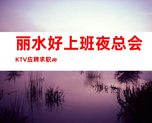丽水好上班夜总会KTV应聘求职招聘员工报销路费