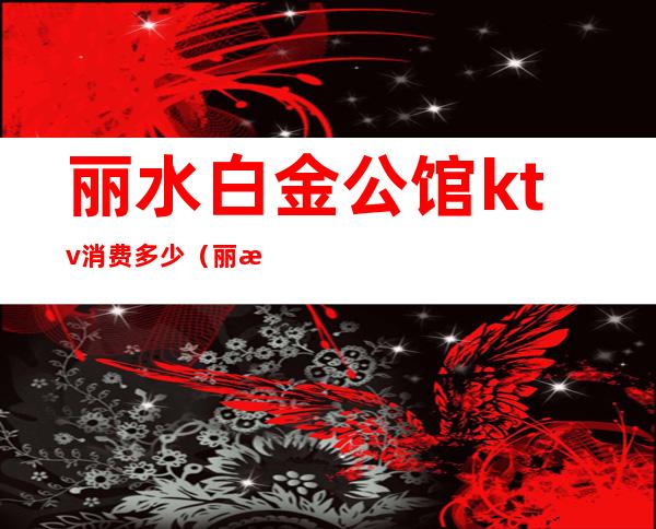 丽水白金公馆ktv消费多少(丽水白金公馆小费多少)