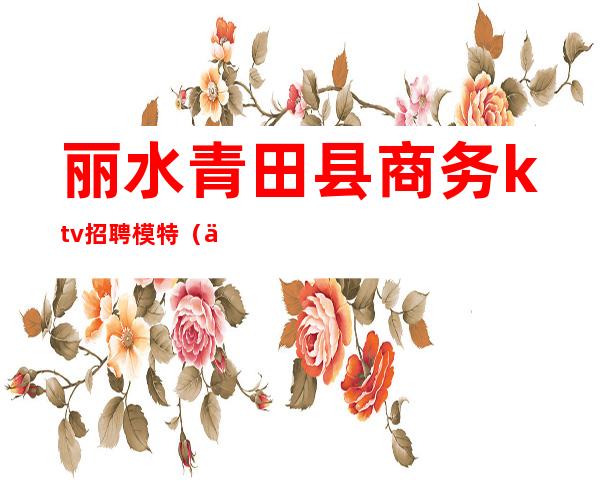 丽水青田县商务ktv招聘模特(丽水ktv娱乐会所招聘)