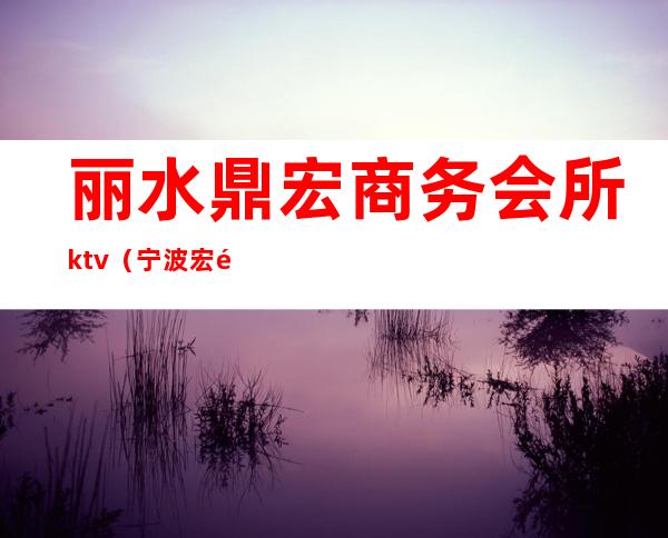 丽水鼎宏商务会所ktv(宁波宏鼎会所电话)