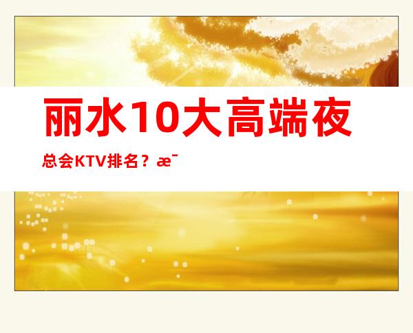 丽水10大高端夜总会KTV排名?比较火的-消费一览表