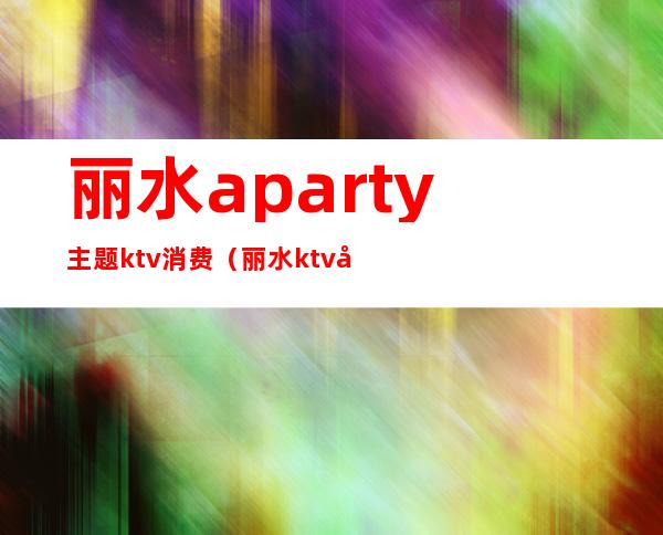 丽水aparty主题ktv消费(丽水ktv哪里好玩)