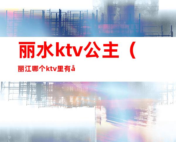 丽水ktv公主(丽江哪个ktv里有公主)