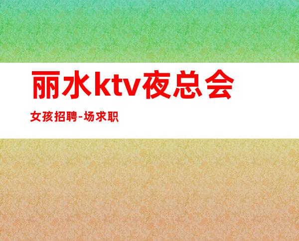 丽水ktv夜总会女孩招聘-场求职KTV直招认准我