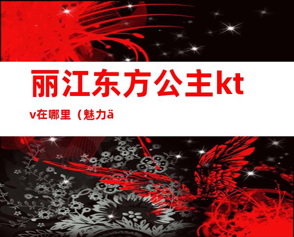丽江东方公主ktv在哪里(魅力东方ktv有公主么)
