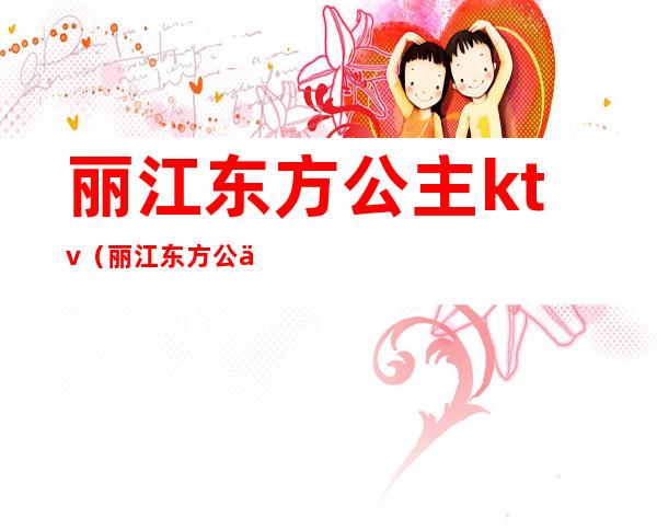 丽江东方公主ktv(丽江东方公主ktv电话)