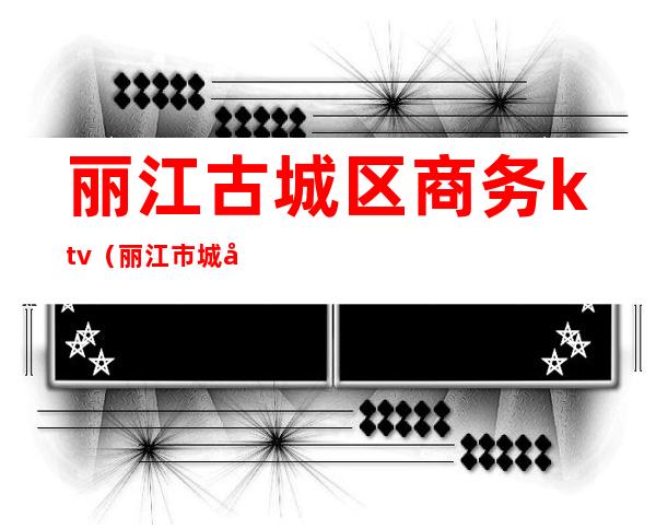 丽江古城区商务ktv(丽江市城区)