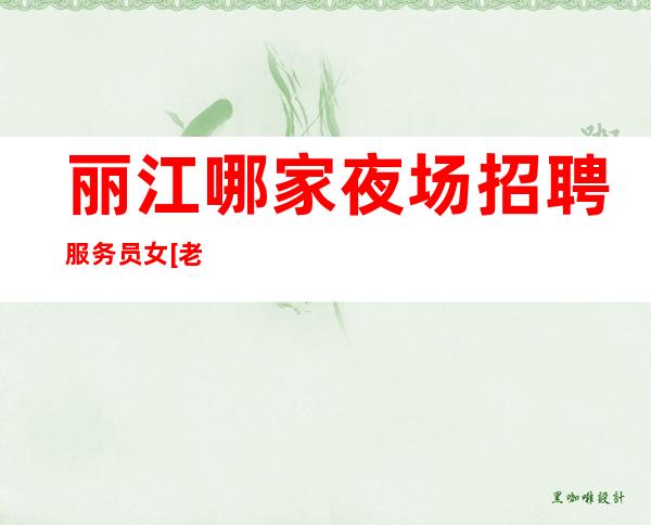 丽江哪家夜场招聘服务员女[老板多包住亲招亲带]不收费