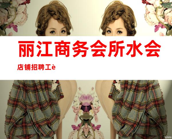 丽江商务会所/水会店铺招聘 工资 轻松成为白富美