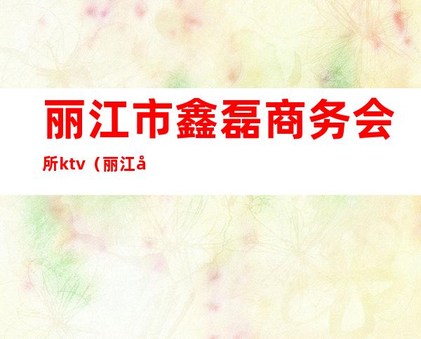 丽江市鑫磊商务会所ktv(丽江商务会所哪家好)